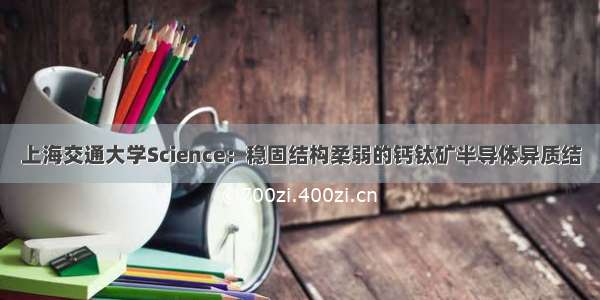 上海交通大学Science：稳固结构柔弱的钙钛矿半导体异质结