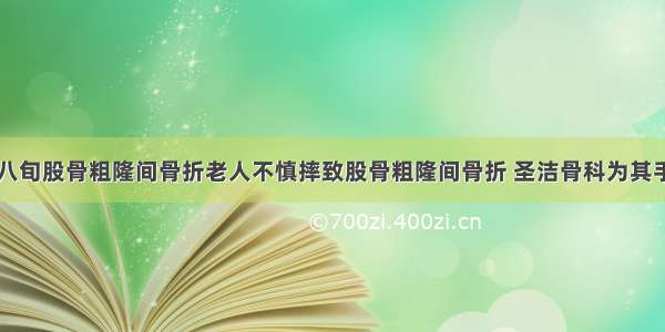 【案例】八旬股骨粗隆间骨折老人不慎摔致股骨粗隆间骨折 圣洁骨科为其手术还健康！