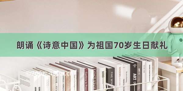 朗诵《诗意中国》为祖国70岁生日献礼