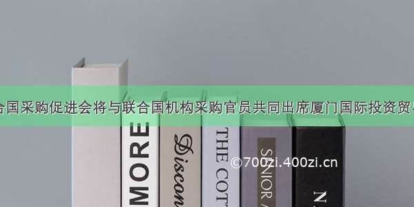 中国联合国采购促进会将与联合国机构采购官员共同出席厦门国际投资贸易洽谈会