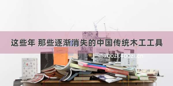 这些年 那些逐渐消失的中国传统木工工具