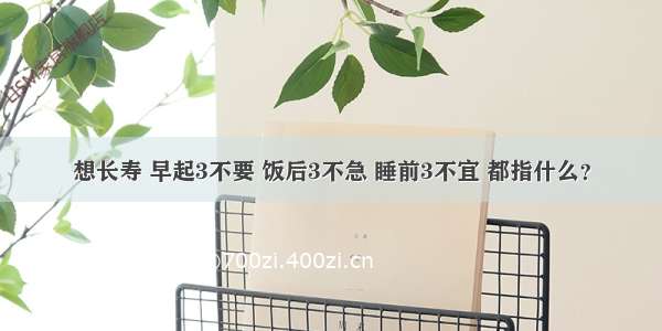 想长寿 早起3不要 饭后3不急 睡前3不宜 都指什么？