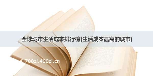 全球城市生活成本排行榜(生活成本最高的城市)