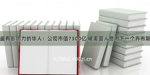 最有影响力的华人：公司市值7300亿 被美国人誉为下一个乔布斯