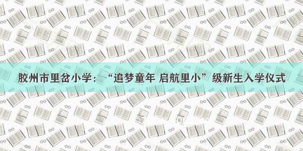 胶州市里岔小学：“追梦童年 启航里小”级新生入学仪式