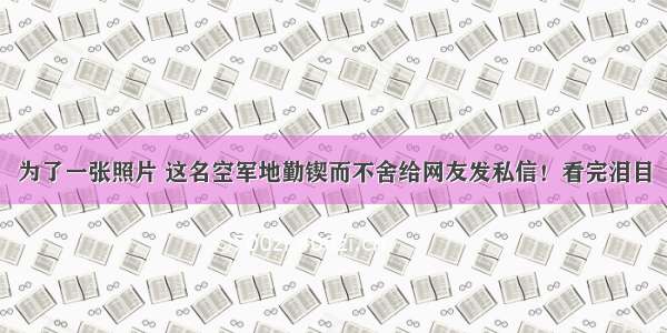 为了一张照片 这名空军地勤锲而不舍给网友发私信！看完泪目