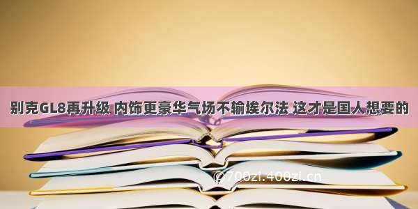 别克GL8再升级 内饰更豪华气场不输埃尔法 这才是国人想要的