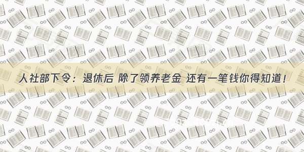 人社部下令：退休后 除了领养老金 还有一笔钱你得知道！