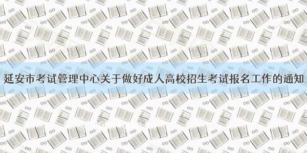 延安市考试管理中心关于做好成人高校招生考试报名工作的通知