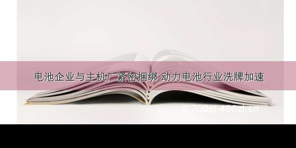 电池企业与主机厂紧密捆绑 动力电池行业洗牌加速