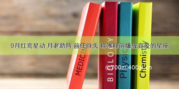 9月红鸾星动 月老助阵 前任回头 将冰释前嫌成真爱的星座