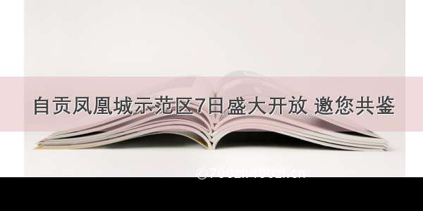 自贡凤凰城示范区7日盛大开放 邀您共鉴