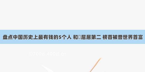 盘点中国历史上最有钱的5个人 和珅屈居第二 榜首被誉世界首富