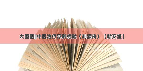 大国医||中医治疗浮肿经验（刘渡舟）【新安堂】