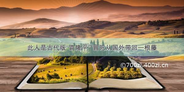 此人是古代版“袁隆平” 冒死从国外带回一根藤