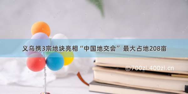 义乌携3宗地块亮相“中国地交会” 最大占地208亩