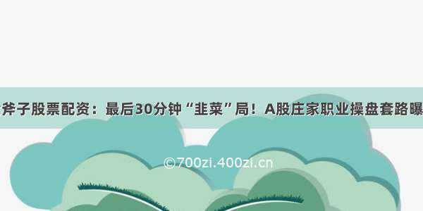 金斧子股票配资：最后30分钟“韭菜”局！A股庄家职业操盘套路曝光