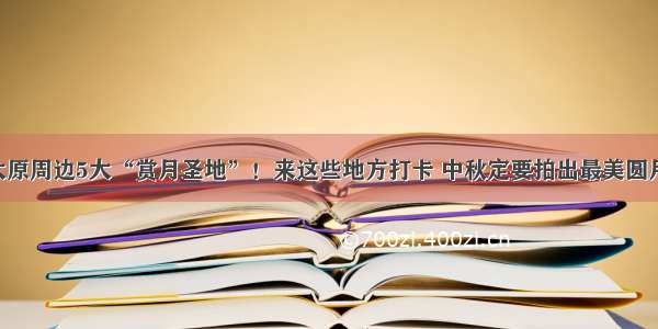 太原周边5大“赏月圣地”！来这些地方打卡 中秋定要拍出最美圆月！