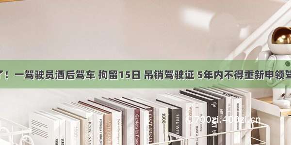 遭起了！一驾驶员酒后驾车 拘留15日 吊销驾驶证 5年内不得重新申领驾驶证！