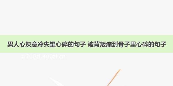 男人心灰意冷失望心碎的句子 被背叛痛到骨子里心碎的句子