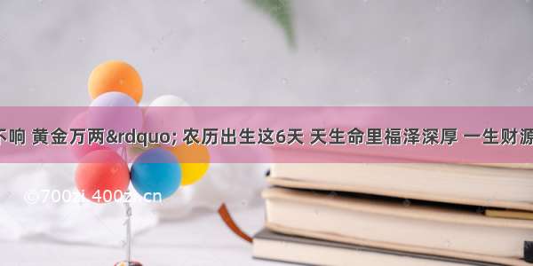 “一声不响 黄金万两” 农历出生这6天 天生命里福泽深厚 一生财源不断 荣华富贵