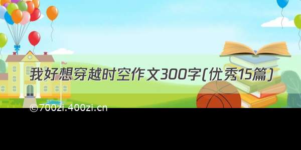 我好想穿越时空作文300字(优秀15篇)