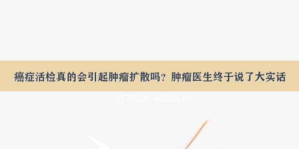 癌症活检真的会引起肿瘤扩散吗？肿瘤医生终于说了大实话