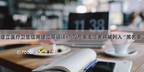 建立医疗卫生信用建立等级评价了 严重失信者将被列入“黑名单”