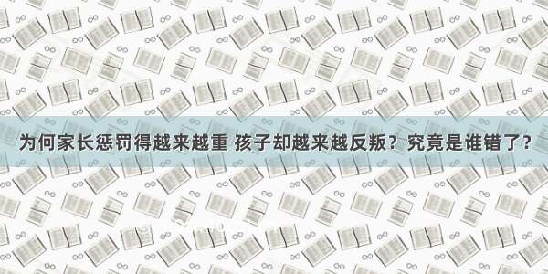 为何家长惩罚得越来越重 孩子却越来越反叛？究竟是谁错了？