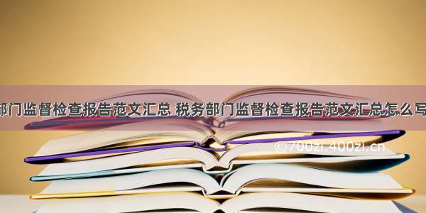 税务部门监督检查报告范文汇总 税务部门监督检查报告范文汇总怎么写(8篇)