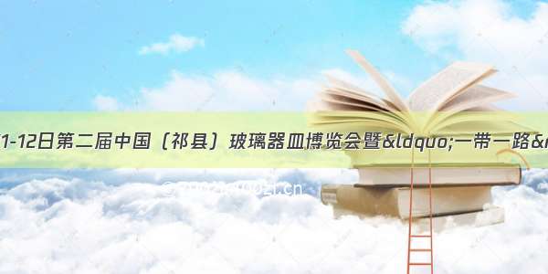 时间已确定！10月11-12日第二届中国（祁县）玻璃器皿博览会暨“一带一路”中小企业特