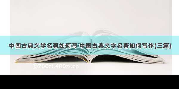 中国古典文学名著如何写 中国古典文学名著如何写作(三篇)