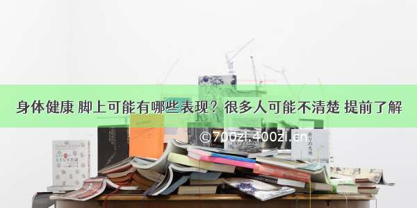 身体健康 脚上可能有哪些表现？很多人可能不清楚 提前了解