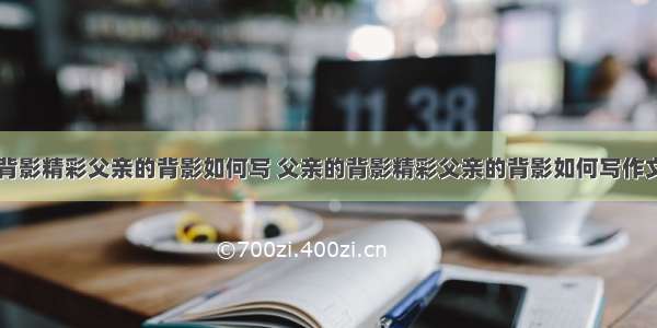 父亲的背影精彩父亲的背影如何写 父亲的背影精彩父亲的背影如何写作文(八篇)