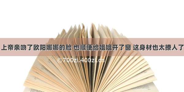 上帝亲吻了欧阳娜娜的脸 也顺便给姐姐开了窗 这身材也太撩人了