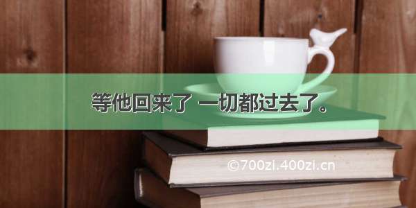 等他回来了 一切都过去了。