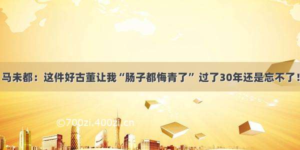 马未都：这件好古董让我“肠子都悔青了” 过了30年还是忘不了！