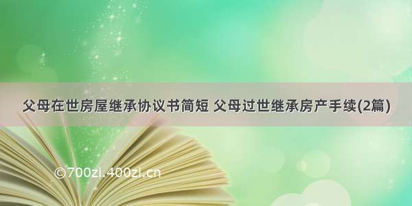 父母在世房屋继承协议书简短 父母过世继承房产手续(2篇)