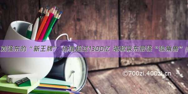 刘强东的“新王牌” 估值超过1300亿 堪称京东最强“独角兽”！