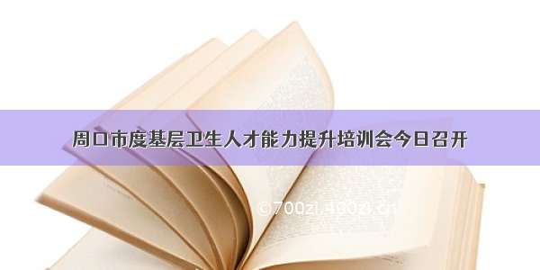 周口市度基层卫生人才能力提升培训会今日召开