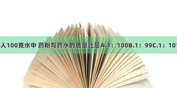 把一克药粉放入100克水中 药粉与药水的质量比是A.1：100B.1：99C.1：101D.100：101