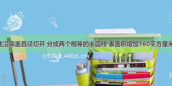 把一个圆柱沿底面直径切开 分成两个相等的半圆柱 表面积增加160平方厘米 已知圆柱