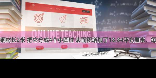 一个圆柱形钢材长2米 把它分成4个小圆柱 表面积增加了18.84平方厘米．每段钢材的体