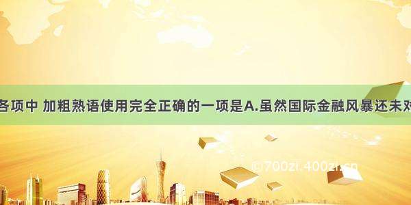 单选题下列各项中 加粗熟语使用完全正确的一项是A.虽然国际金融风暴还未对我国实体经