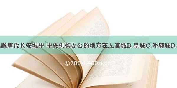 单选题唐代长安城中 中央机构办公的地方在A.宫城B.皇城C.外郭城D.京城