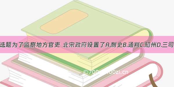 单选题为了监察地方官吏 北宋政府设置了A.刺史B.通判C.知州D.三司使