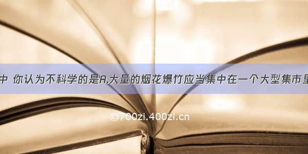 下列做法中 你认为不科学的是A.大量的烟花爆竹应当集中在一个大型集市里出售B.实