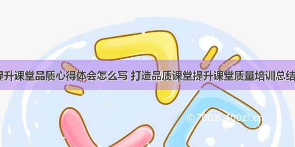 全面提升课堂品质心得体会怎么写 打造品质课堂提升课堂质量培训总结(七篇)