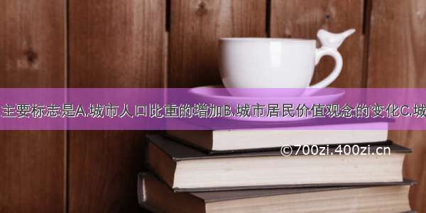 城市化的主要标志是A.城市人口比重的增加B.城市居民价值观念的变化C.城市中心范