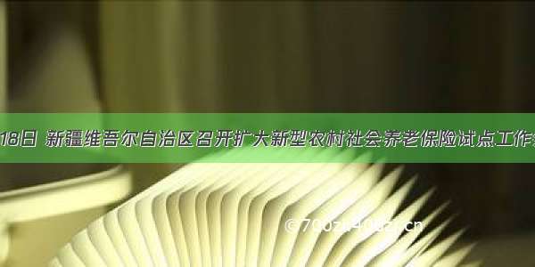 6月18日 新疆维吾尔自治区召开扩大新型农村社会养老保险试点工作会议